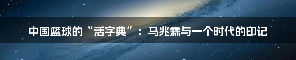 中国篮球的“活字典”:马兆霖与一个时代的印记