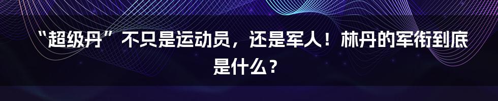 “超级丹”不只是运动员，还是军人！林丹的军衔到底是什么？