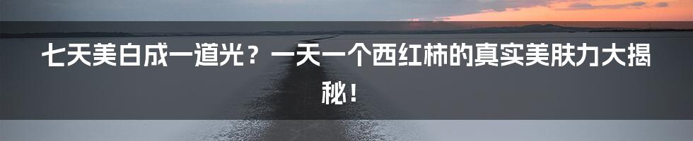 七天美白成一道光?一天一个西红柿的真实美肤力大揭秘!