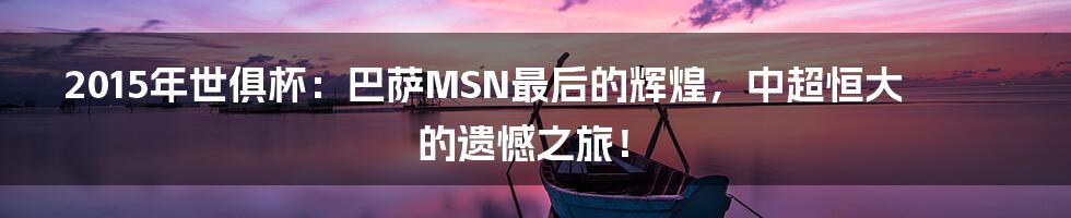 2015年世俱杯:巴萨MSN最后的辉煌,中超恒大的遗憾之旅!