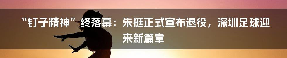 “钉子精神”终落幕:朱挺正式宣布退役,深圳足球迎来新篇章
