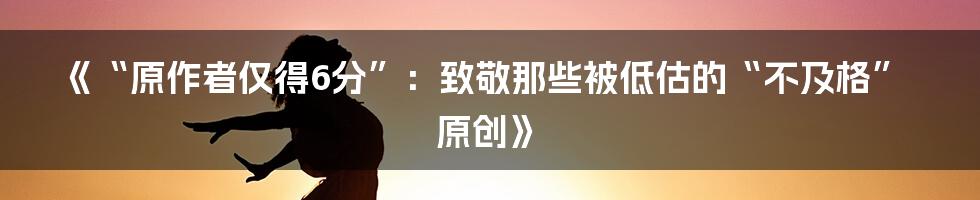 《“原作者仅得6分”:致敬那些被低估的“不及格”原创》