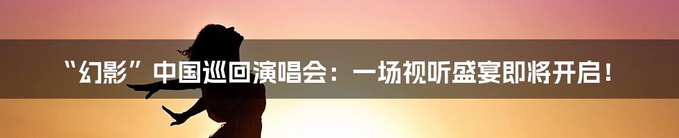 “幻影”中国巡回演唱会:一场视听盛宴即将开启!