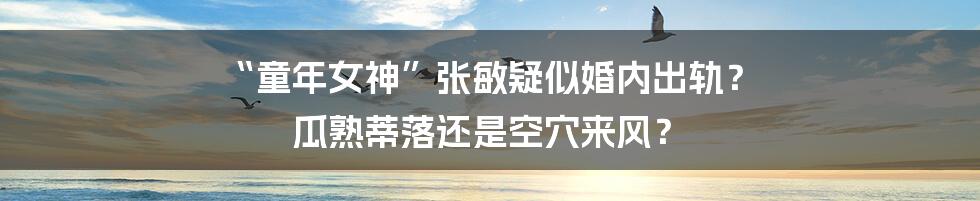 “童年女神”张敏疑似婚内出轨？ 瓜熟蒂落还是空穴来风？