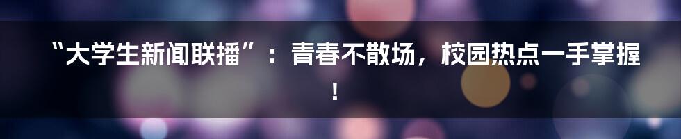 “大学生新闻联播”:青春不散场,校园热点一手掌握!