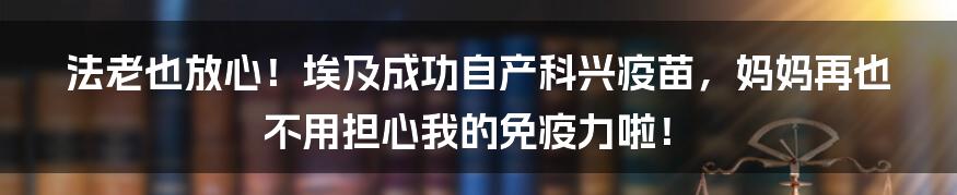 法老也放心！埃及成功自产科兴疫苗，妈妈再也不用担心我的免疫力啦！