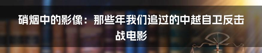 硝烟中的影像：那些年我们追过的中越自卫反击战电影