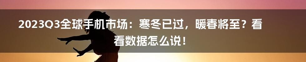 2023Q3全球手机市场：寒冬已过，暖春将至？看看数据怎么说！