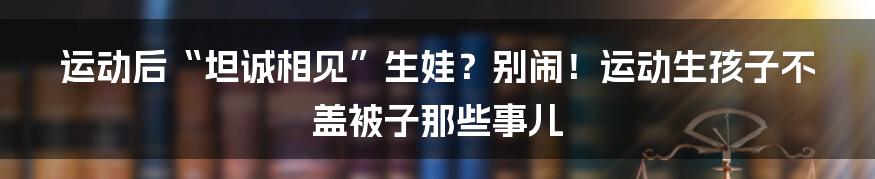 运动后“坦诚相见”生娃？别闹！运动生孩子不盖被子那些事儿