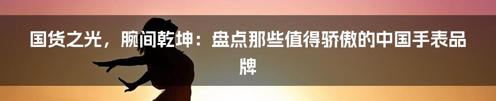 国货之光,腕间乾坤:盘点那些值得骄傲的中国手表品牌