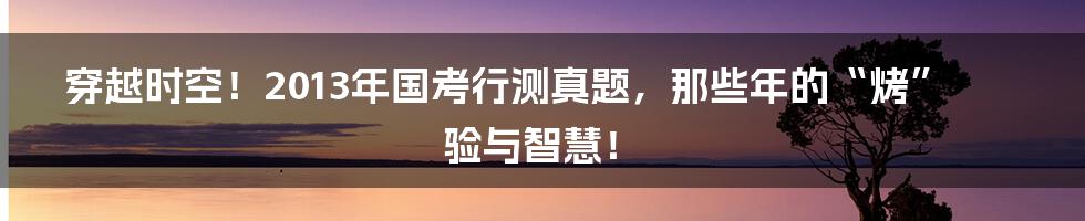 穿越时空!2013年国考行测真题,那些年的“烤”验与智慧!
