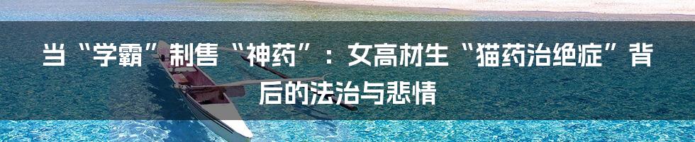 当“学霸”制售“神药”:女高材生“猫药治绝症”背后的法治与悲情
