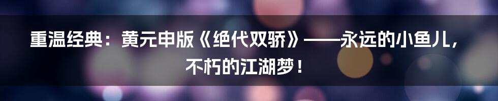 重温经典:黄元申版《绝代双骄》——永远的小鱼儿,不朽的江湖梦!