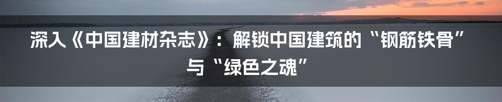 深入《中国建材杂志》：解锁中国建筑的“钢筋铁骨”与“绿色之魂”