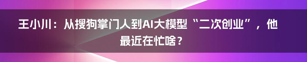 王小川：从搜狗掌门人到AI大模型“二次创业”，他最近在忙啥？