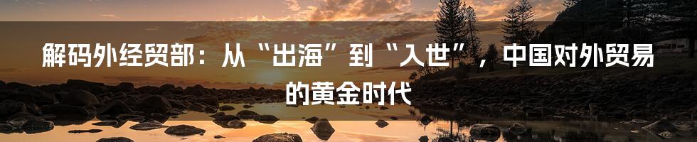 解码外经贸部：从“出海”到“入世”，中国对外贸易的黄金时代