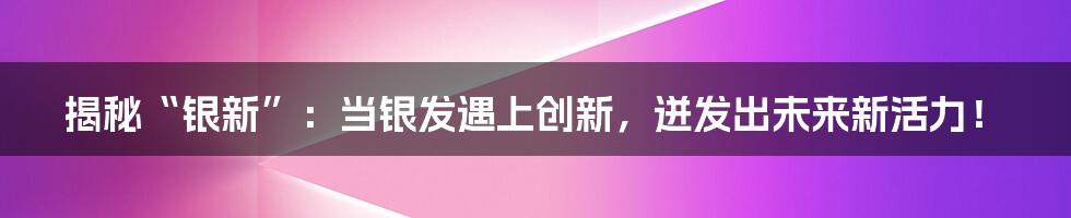 揭秘“银新”：当银发遇上创新，迸发出未来新活力！