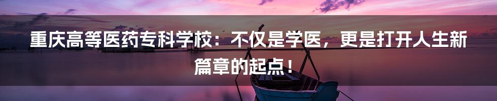 重庆高等医药专科学校:不仅是学医,更是打开人生新篇章的起点!