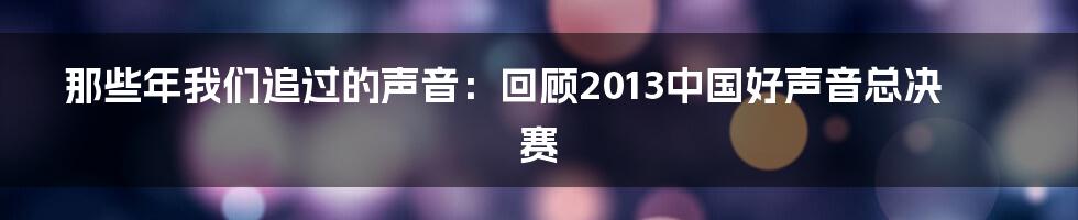 那些年我们追过的声音:回顾2013中国好声音总决赛