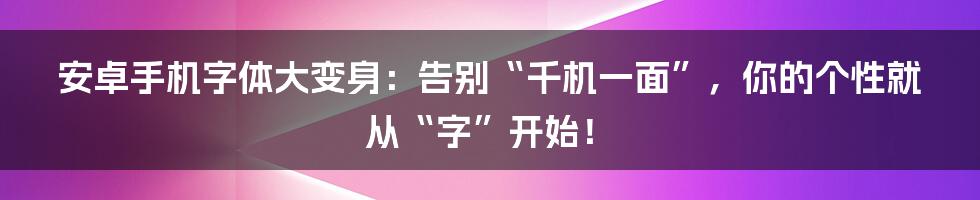 安卓手机字体大变身:告别“千机一面”,你的个性就从“字”开始!