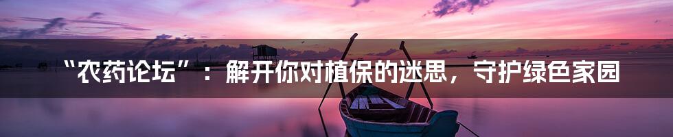 “农药论坛”：解开你对植保的迷思，守护绿色家园