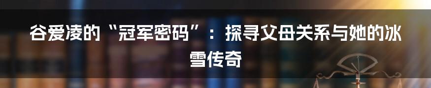 谷爱凌的“冠军密码”:探寻父母关系与她的冰雪传奇