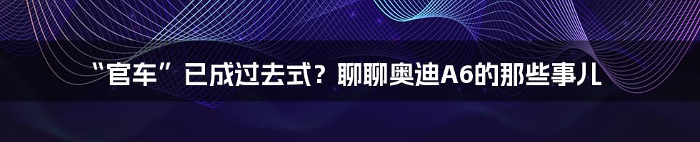 “官车”已成过去式?聊聊奥迪A6的那些事儿