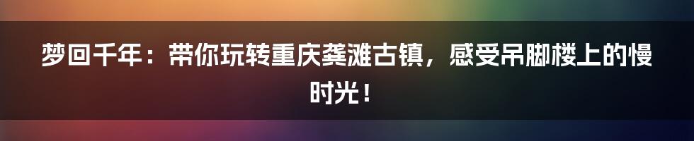 梦回千年:带你玩转重庆龚滩古镇,感受吊脚楼上的慢时光!