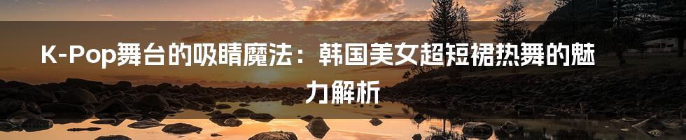 K-Pop舞台的吸睛魔法:韩国美女超短裙热舞的魅力解析