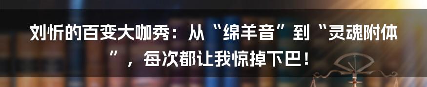 刘忻的百变大咖秀：从“绵羊音”到“灵魂附体”，每次都让我惊掉下巴！