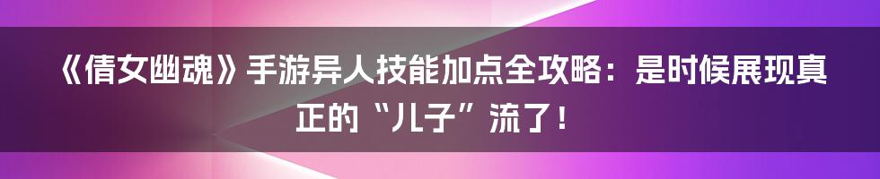 《倩女幽魂》手游异人技能加点全攻略：是时候展现真正的“儿子”流了！