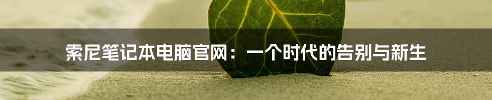 索尼笔记本电脑官网:一个时代的告别与新生