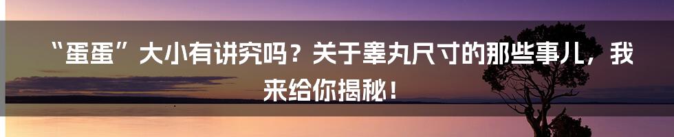 “蛋蛋”大小有讲究吗？关于睾丸尺寸的那些事儿，我来给你揭秘！