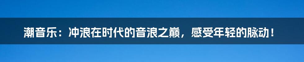 潮音乐：冲浪在时代的音浪之巅，感受年轻的脉动！