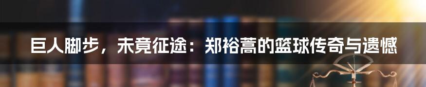 巨人脚步,未竟征途:郑裕蒿的篮球传奇与遗憾