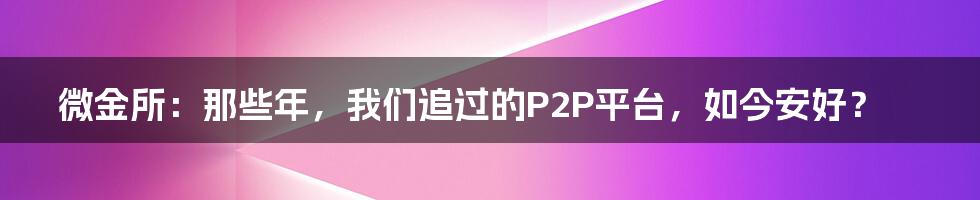 微金所:那些年,我们追过的P2P平台,如今安好?
