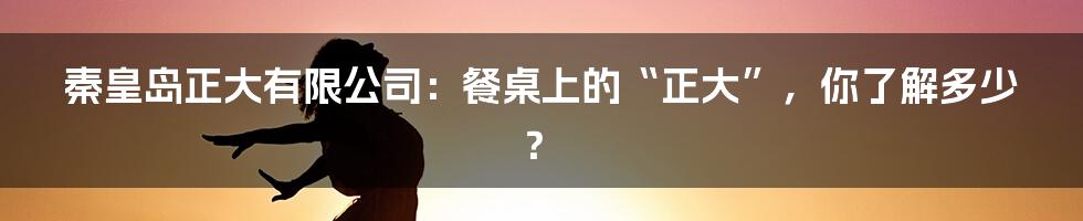 秦皇岛正大有限公司:餐桌上的“正大”,你了解多少?