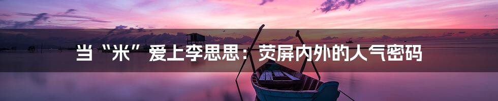 当“米”爱上李思思:荧屏内外的人气密码