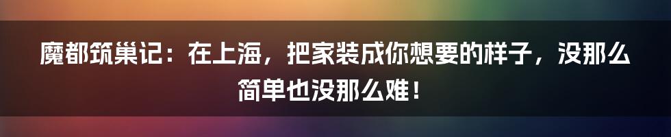 魔都筑巢记:在上海,把家装成你想要的样子,没那么简单也没那么难!