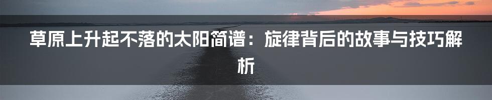 草原上升起不落的太阳简谱:旋律背后的故事与技巧解析