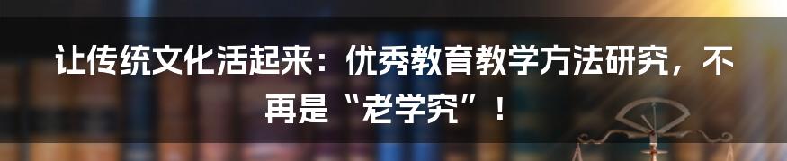 让传统文化活起来:优秀教育教学方法研究,不再是“老学究”!