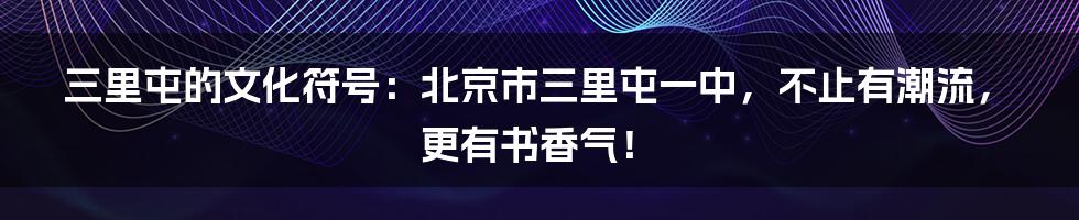 三里屯的文化符号:北京市三里屯一中,不止有潮流,更有书香气!