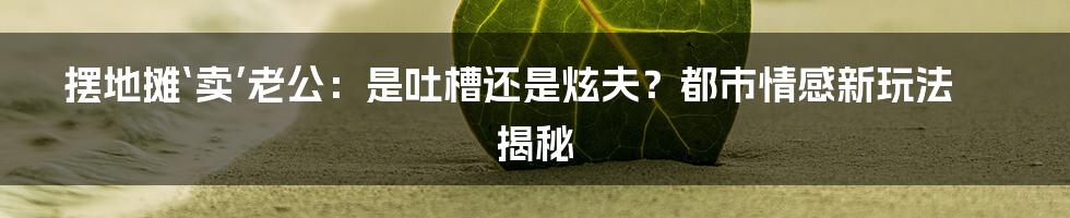 摆地摊‘卖’老公:是吐槽还是炫夫?都市情感新玩法揭秘