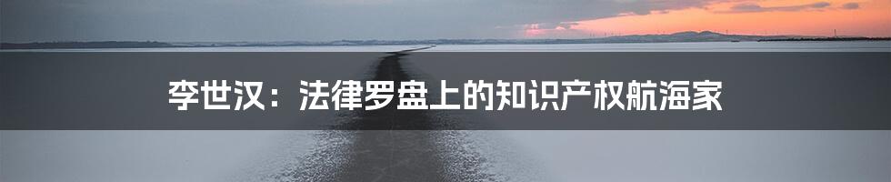 李世汉:法律罗盘上的知识产权航海家