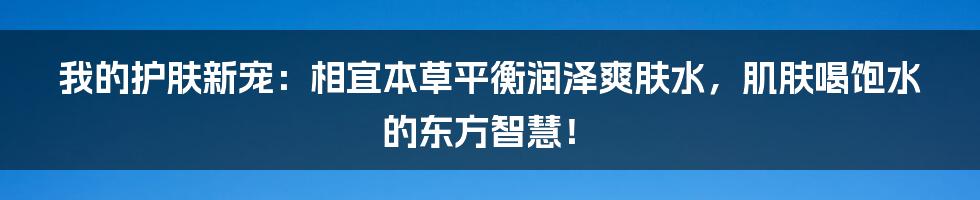 我的护肤新宠:相宜本草平衡润泽爽肤水,肌肤喝饱水的东方智慧!
