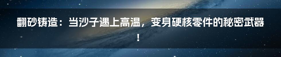 翻砂铸造:当沙子遇上高温,变身硬核零件的秘密武器!