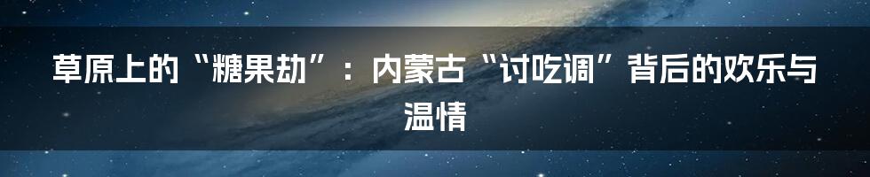 草原上的“糖果劫”:内蒙古“讨吃调”背后的欢乐与温情
