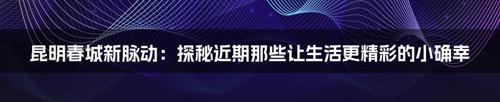 昆明春城新脉动:探秘近期那些让生活更精彩的小确幸