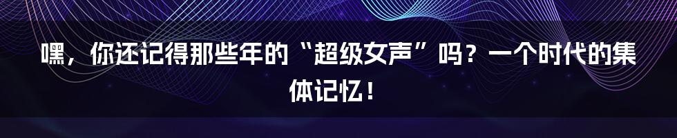 嘿,你还记得那些年的“超级女声”吗?一个时代的集体记忆!