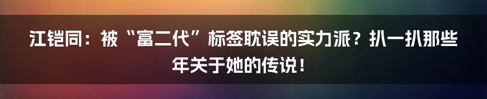 江铠同:被“富二代”标签耽误的实力派?扒一扒那些年关于她的传说!